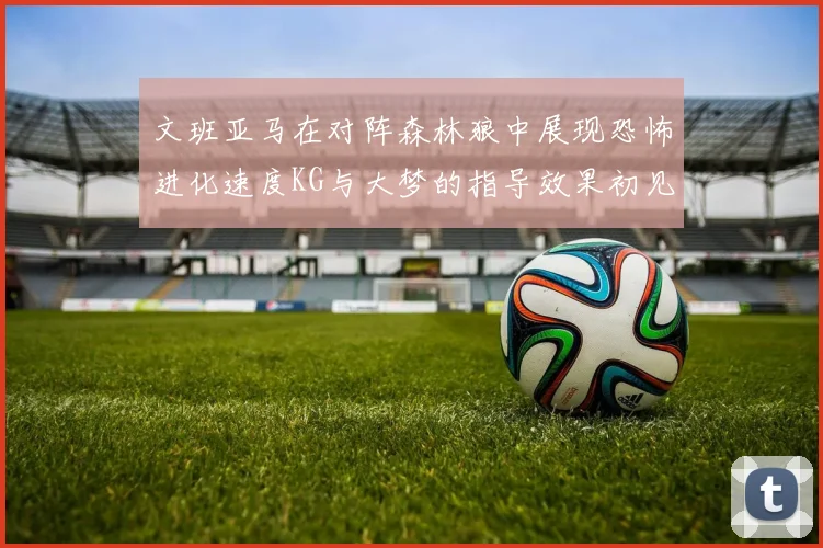 文班亚马在对阵森林狼中展现恐怖进化速度KG与大梦的指导效果初见成效