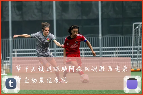 萨卡关键进球助阿森纳战胜马竞荣膺全场最佳表现