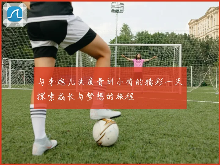 与李炮儿共度青训小将的精彩一天探索成长与梦想的旅程