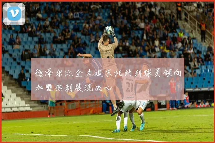 德泽尔比全力追求托纳利球员倾向加盟热刺展现决心