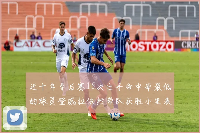 近十年季后赛15次出手命中率最低的球员登威拉依然带队获胜小里表现低迷仅得三分
