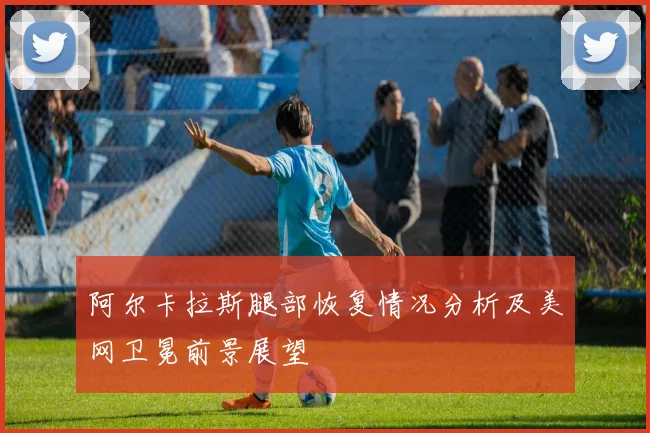 阿尔卡拉斯腿部恢复情况分析及美网卫冕前景展望