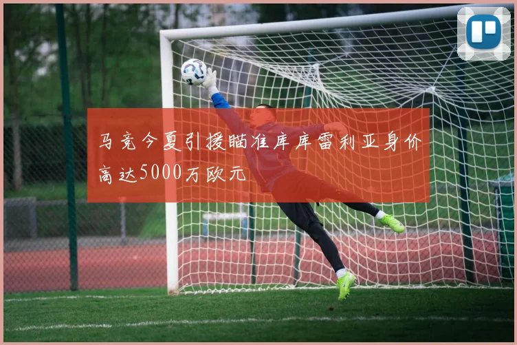 马竞今夏引援瞄准库库雷利亚身价高达5000万欧元