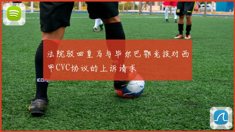 法院驳回皇马与毕尔巴鄂竞技对西甲CVC协议的上诉请求