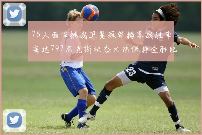 76人面临挑战卫冕冠军揭幕战胜率高达797尼克斯状态火热保持全胜纪录