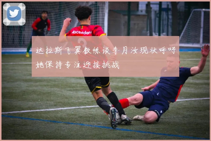 达拉斯飞翼教练谈李月汝现状呼吁她保持专注迎接挑战