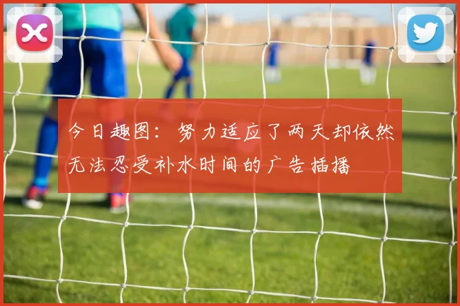 今日趣图：努力适应了两天却依然无法忍受补水时间的广告插播