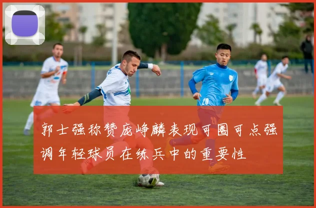 郭士强称赞庞峥麟表现可圈可点强调年轻球员在练兵中的重要性