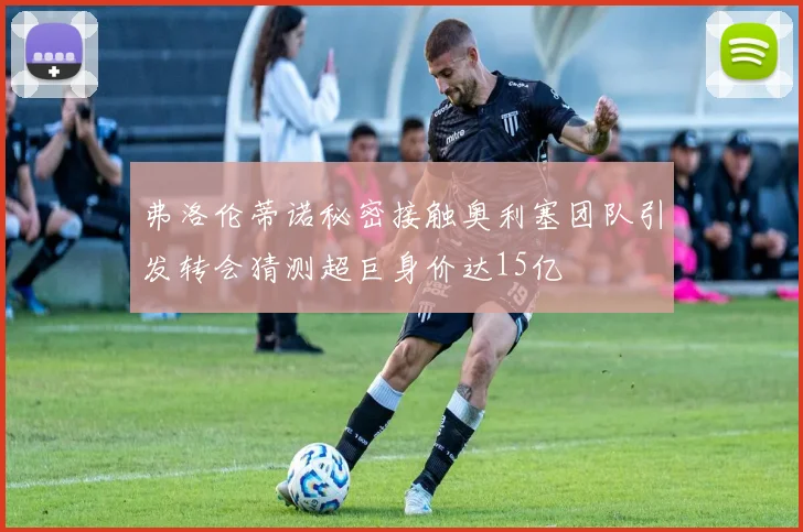 弗洛伦蒂诺秘密接触奥利塞团队引发转会猜测超巨身价达15亿