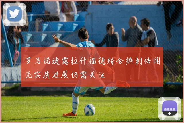 罗马诺透露拉什福德转会热刺传闻无实质进展仍需关注