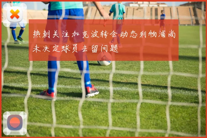 热刺关注加克波转会动态利物浦尚未决定球员去留问题