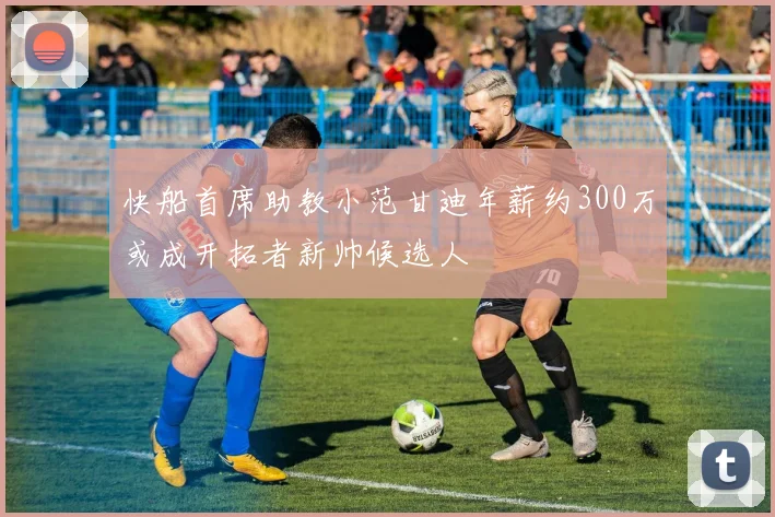 快船首席助教小范甘迪年薪约300万或成开拓者新帅候选人