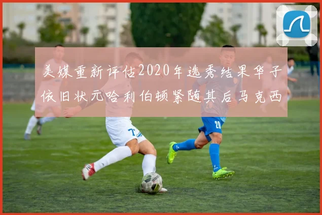 美媒重新评估2020年选秀结果华子依旧状元哈利伯顿紧随其后马克西位列探花