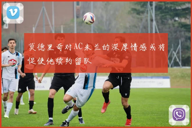 莫德里奇对AC米兰的深厚情感或将促使他续约留队