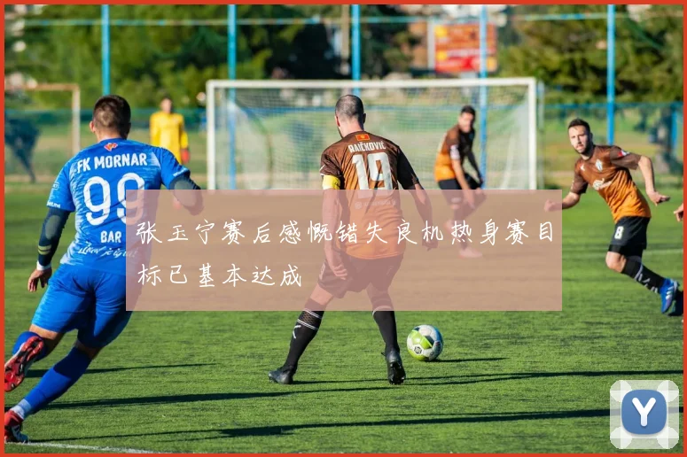 张玉宁赛后感慨错失良机热身赛目标已基本达成