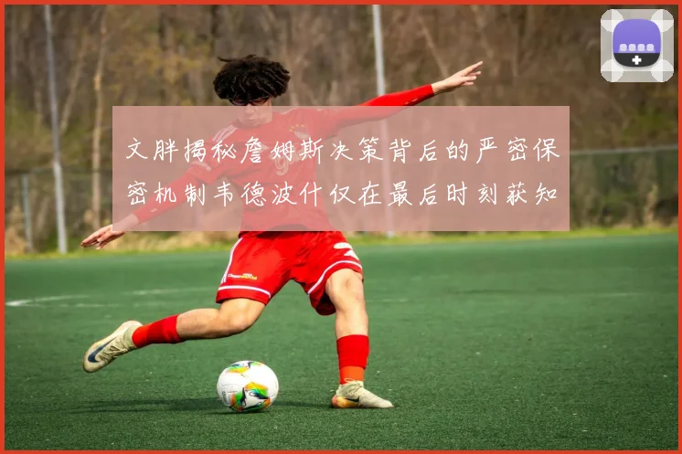 文胖揭秘詹姆斯决策背后的严密保密机制韦德波什仅在最后时刻获知消息