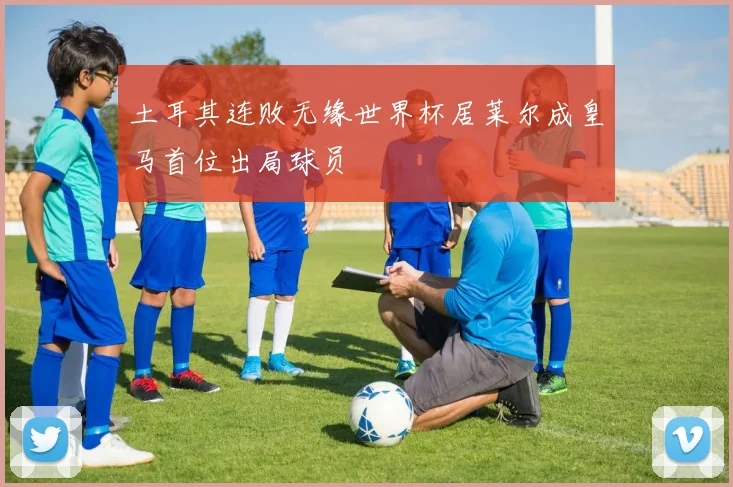 土耳其连败无缘世界杯居莱尔成皇马首位出局球员