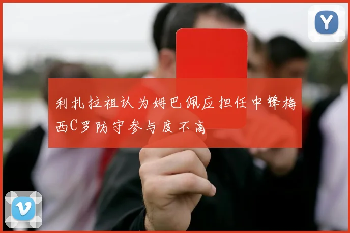 利扎拉祖认为姆巴佩应担任中锋梅西C罗防守参与度不高